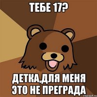 тебе 17? детка,для меня это не преграда