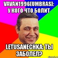 vavan1996[umbras]: у кого что болит letusanechka: ты заболел?