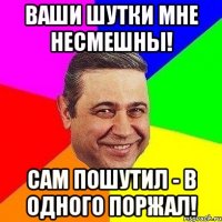 ваши шутки мне несмешны! сам пошутил - в одного поржал!