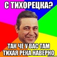 с тихорецка? так че у вас там тихая река наверно