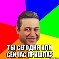  ты сегодня или сейчас пришла?