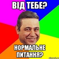 від тебе? нормальне питання?