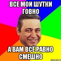 все мои шутки говно а вам всё равно смешно