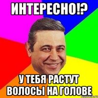 интересно!? у тебя растут волосы на голове