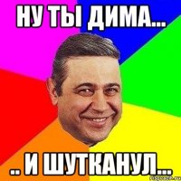 ну ты дима... .. и шутканул...