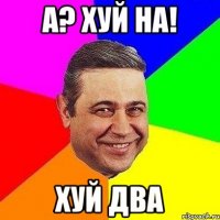 а? хуй на! хуй два