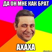 да он мне как брат ахаха