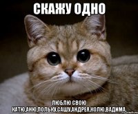 скажу одно люблю свою катю,аню,польку,сашу,андрея,колю,вадима,