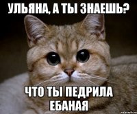 ульяна, а ты знаешь? что ты педрила ебаная