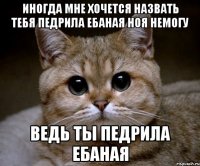 иногда мне хочется назвать тебя педрила ебаная ноя немогу ведь ты педрила ебаная