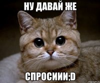 ну давай же спросиии;d