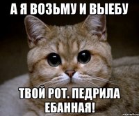 а я возьму и выебу твой рот. педрила ебанная!