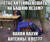 стас антенны вешать на башню лезем? какой нахуй антенны, олег??