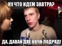 Ну что идем завтра? Да, давай две ночи подряд!