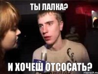 ты лалка? и хочеш отсосать?