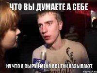 что вы думаете а себе ну что я сырун меня все так называют