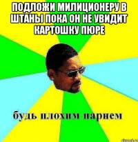 подложи милиционеру в штаны пока он не увидит картошку пюре 