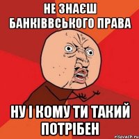 не знаєш банківвського права ну і кому ти такий потрібен