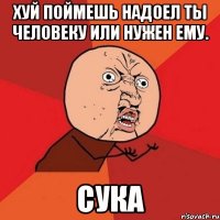 хуй поймешь надоел ты человеку или нужен ему. сука