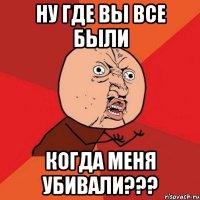 ну где вы все были когда меня убивали???