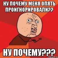 ну почему меня опять проигнорировали?? ну почему???