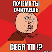 почему ты считаешь себя тп !?