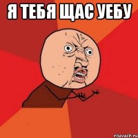 я тебя щас уебу 