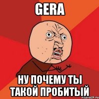 gera ну почему ты такой пробитый