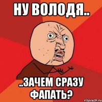 ну володя.. ..зачем сразу фапать?