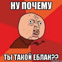 ну почему ты такой еблан??