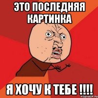 это последняя картинка я хочу к тебе !!!