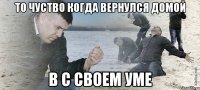 то чуство когда вернулся домой в с своем уме