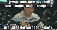 я думаю поставим ему ванну место водительского сиденья пускай помоется после роботы