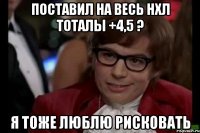 поставил на весь нхл тоталы +4,5 ? я тоже люблю рисковать