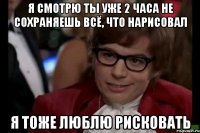 я смотрю ты уже 2 часа не сохраняешь всё, что нарисовал я тоже люблю рисковать