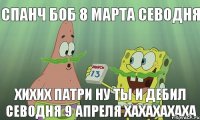 спанч боб 8 марта севодня хихих патри ну ты и дебил севодня 9 апреля хахахахаха