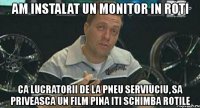 am instalat un monitor in roti ca lucratorii de la pneu serviuciu, sa priveasca un film pina iti schimba rotile