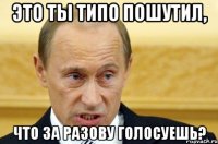 это ты типо пошутил, что за разову голосуешь?