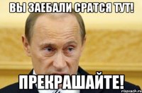 вы заебали сратся тут! прекрашайте!