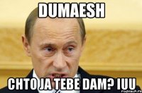 dumaesh chto ja tebe dam? iuu