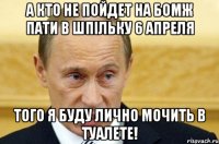 а кто не пойдет на бомж пати в шпiльку 6 апреля того я буду лично мочить в туалете!