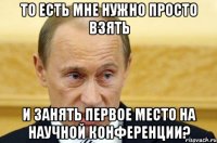 то есть мне нужно просто взять и занять первое место на научной конференции?