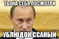 ты на себя посмотри ублюдок ссаный