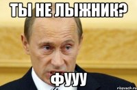 ты не лыжник? фууу