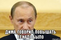  дима, говорил, повышать её надо было