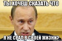 ты хочеш сказать что я не срал в своей жизни?