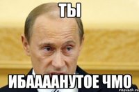 ты ибаааанутое чмо