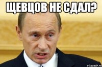 щевцов не сдал? 