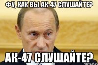 фу, как вы ак-47 слушайте? ак-47 слушайте?