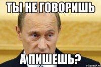 ты не говоришь а пишешь?